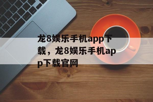 龙8娱乐手机app下载，龙8娱乐手机app下载官网