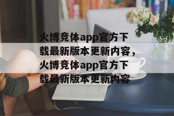 火博竞体app官方下载最新版本更新内容，火博竞体app官方下载最新版本更新内容