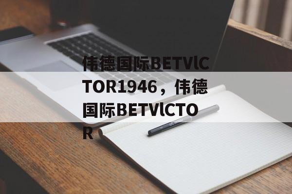 伟德国际BETVlCTOR1946，伟德国际BETVlCTOR