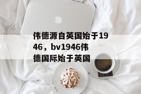 伟德源自英国始于1946，bv1946伟德国际始于英国