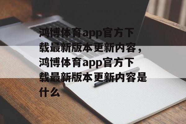 鸿博体育app官方下载最新版本更新内容，鸿博体育app官方下载最新版本更新内容是什么